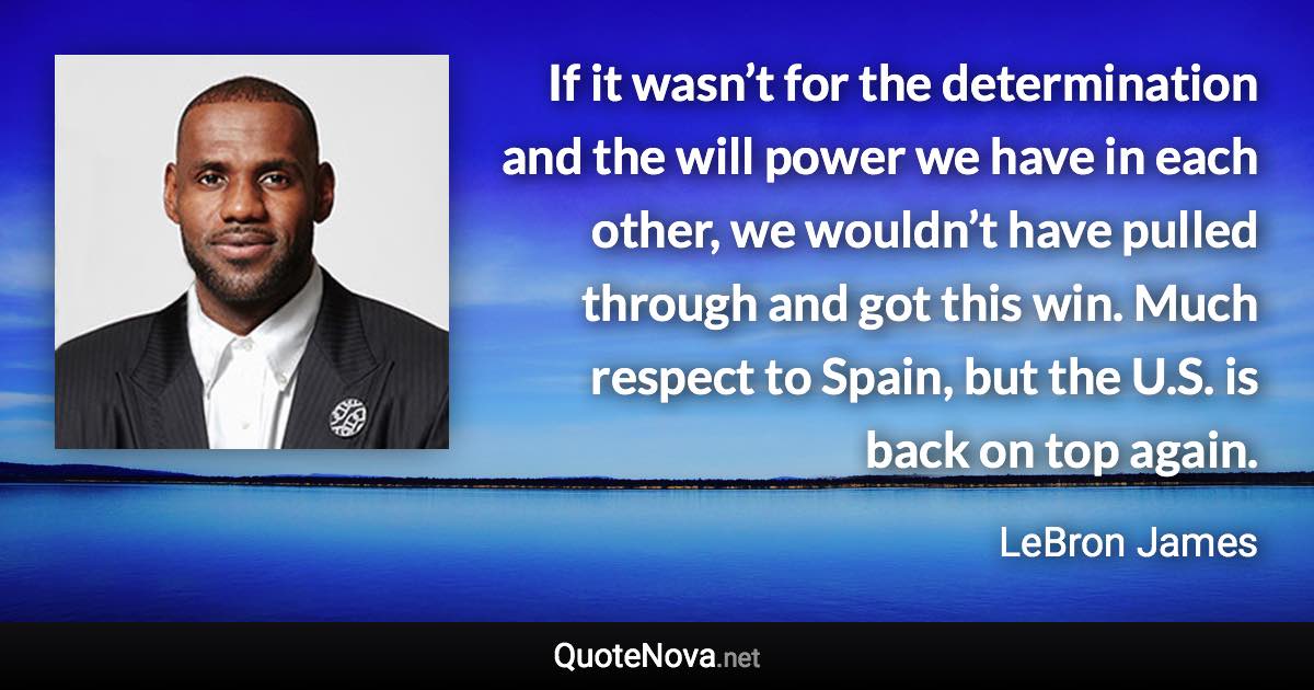 If it wasn’t for the determination and the will power we have in each other, we wouldn’t have pulled through and got this win. Much respect to Spain, but the U.S. is back on top again. - LeBron James quote