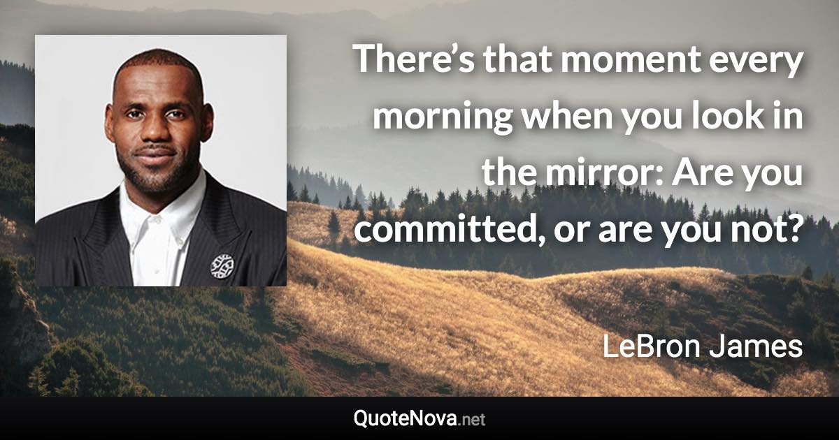 There’s that moment every morning when you look in the mirror: Are you committed, or are you not? - LeBron James quote