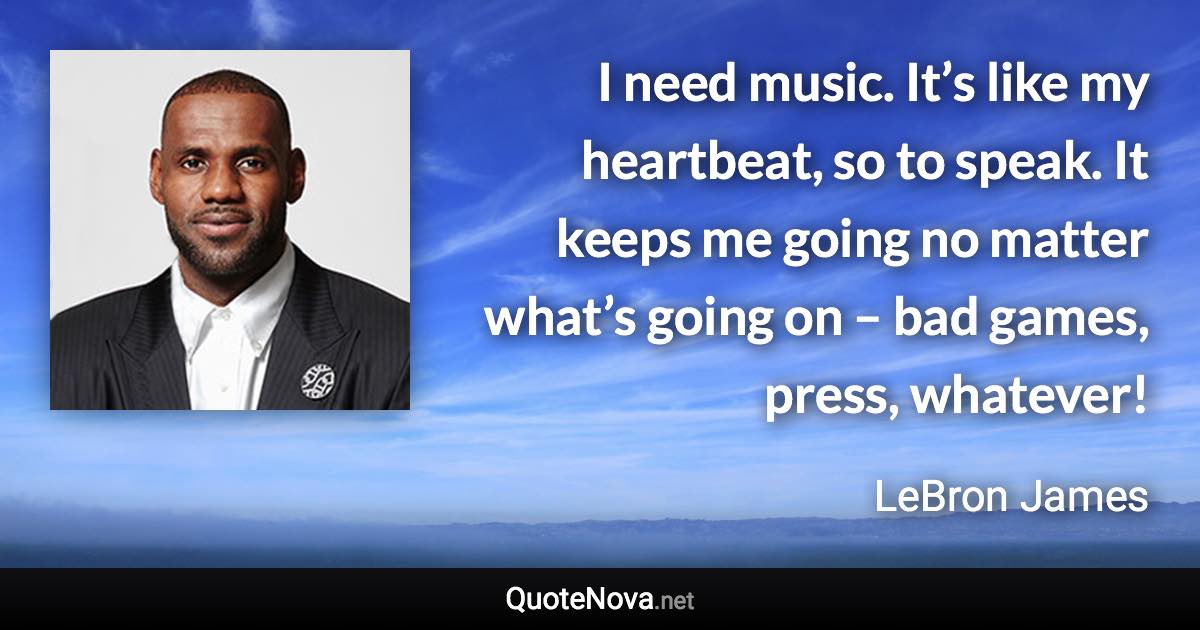 I need music. It’s like my heartbeat, so to speak. It keeps me going no matter what’s going on – bad games, press, whatever! - LeBron James quote