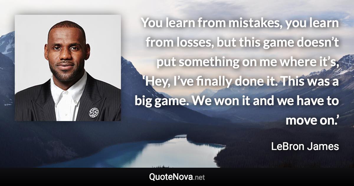 You learn from mistakes, you learn from losses, but this game doesn’t put something on me where it’s, ‘Hey, I’ve finally done it. This was a big game. We won it and we have to move on.’ - LeBron James quote