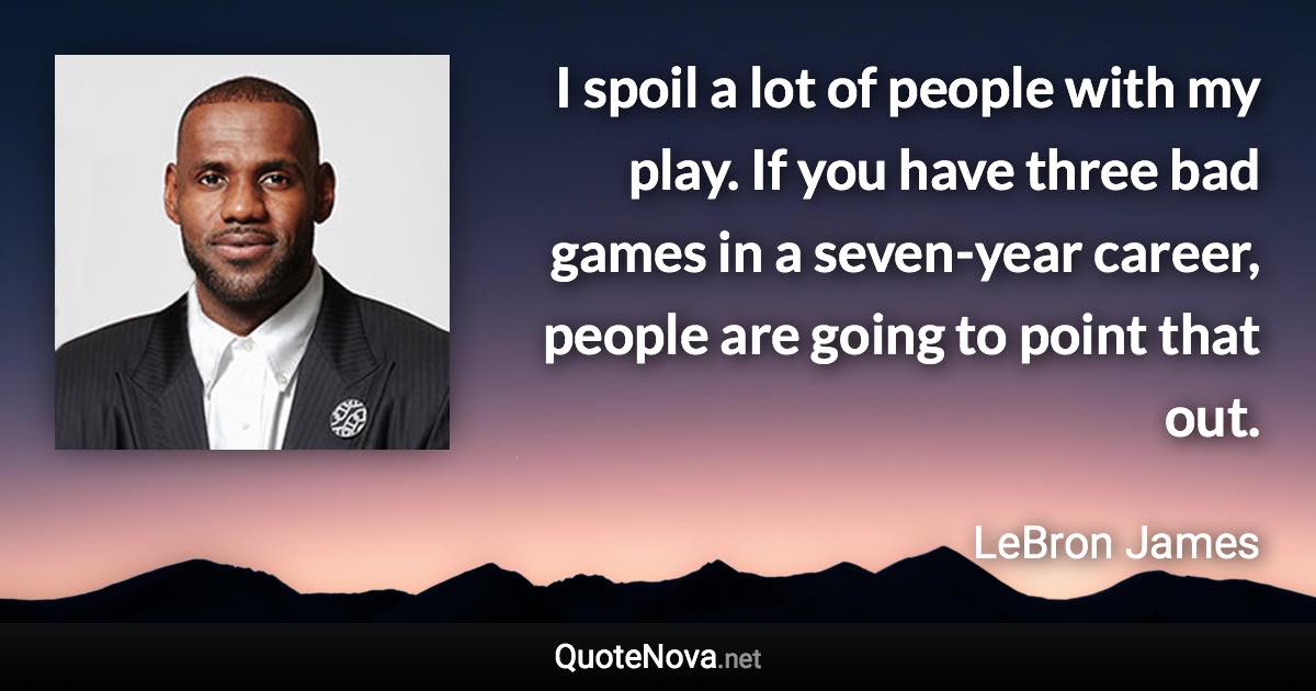 I spoil a lot of people with my play. If you have three bad games in a seven-year career, people are going to point that out. - LeBron James quote