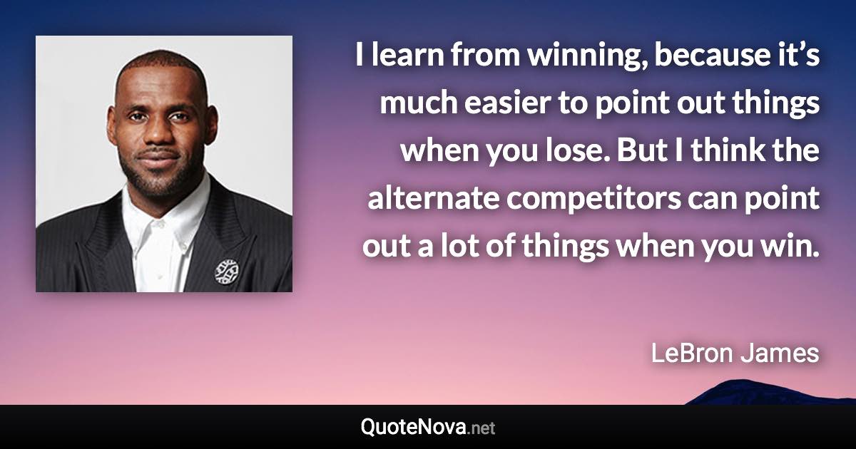 I learn from winning, because it’s much easier to point out things when you lose. But I think the alternate competitors can point out a lot of things when you win. - LeBron James quote