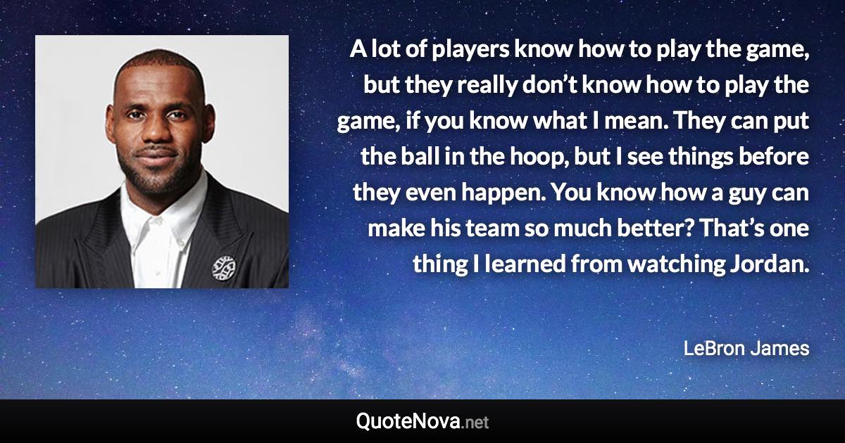 A lot of players know how to play the game, but they really don’t know how to play the game, if you know what I mean. They can put the ball in the hoop, but I see things before they even happen. You know how a guy can make his team so much better? That’s one thing I learned from watching Jordan. - LeBron James quote