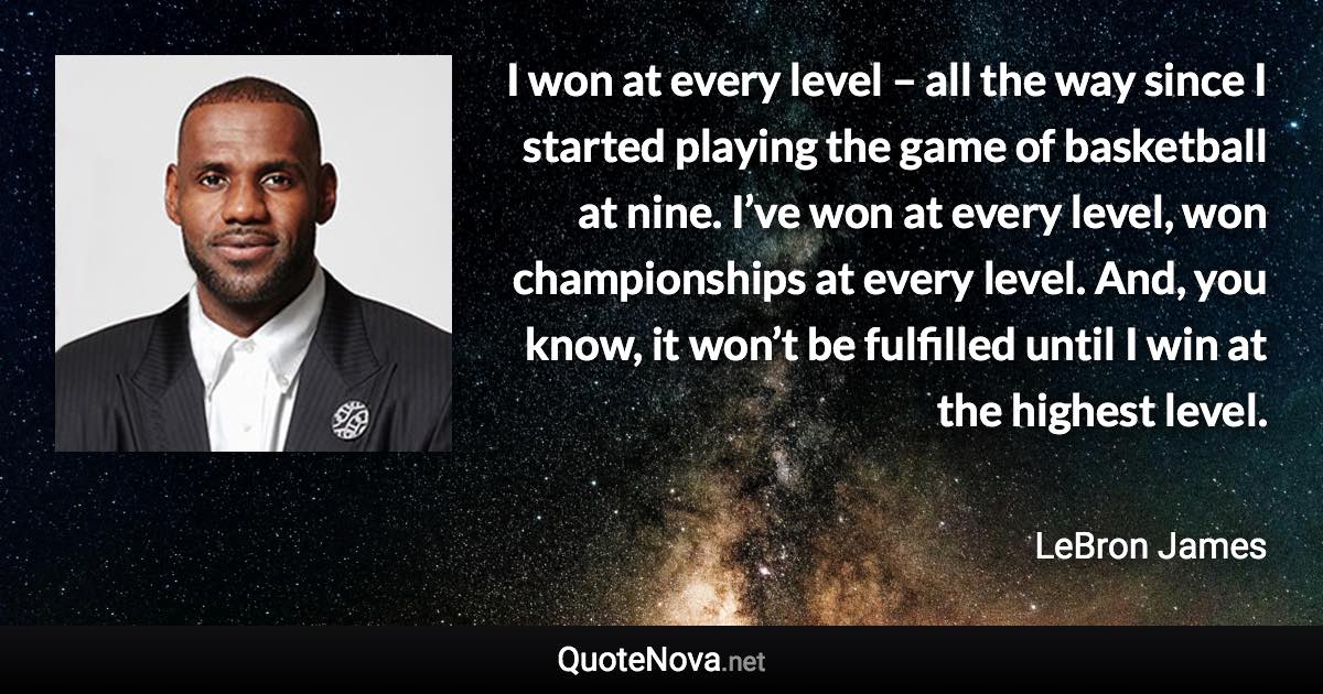 I won at every level – all the way since I started playing the game of basketball at nine. I’ve won at every level, won championships at every level. And, you know, it won’t be fulfilled until I win at the highest level. - LeBron James quote