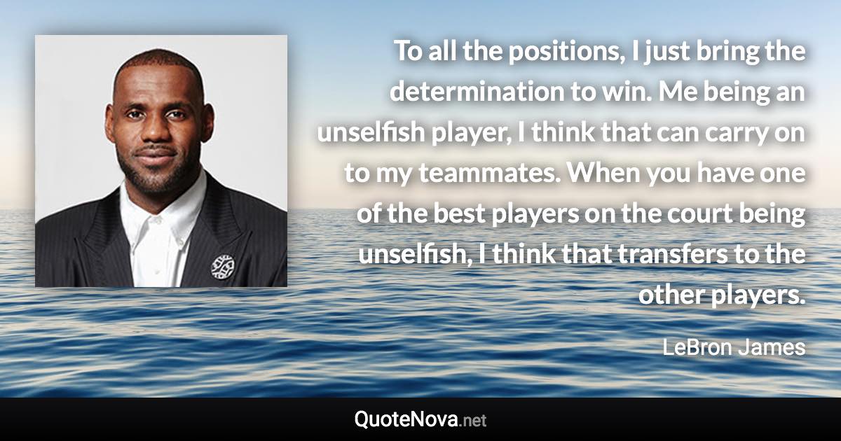 To all the positions, I just bring the determination to win. Me being an unselfish player, I think that can carry on to my teammates. When you have one of the best players on the court being unselfish, I think that transfers to the other players. - LeBron James quote