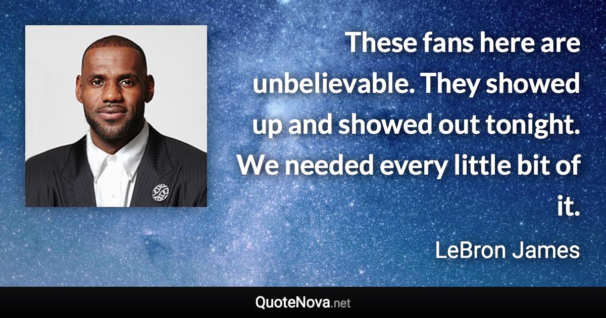 These fans here are unbelievable. They showed up and showed out tonight. We needed every little bit of it. - LeBron James quote