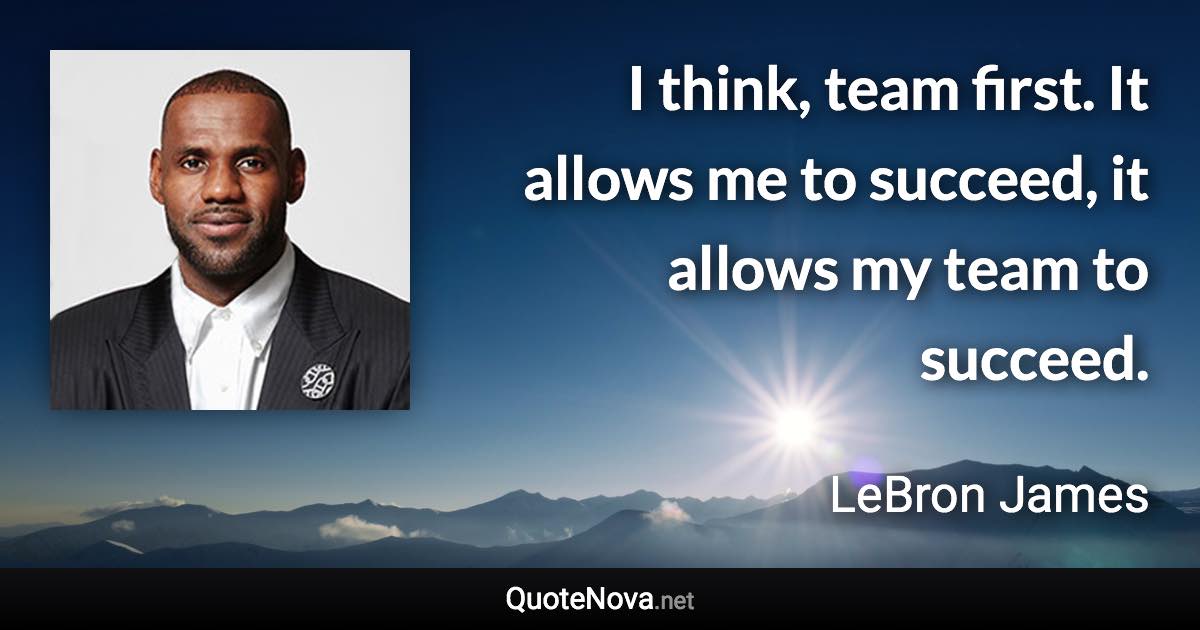 I think, team first. It allows me to succeed, it allows my team to succeed. - LeBron James quote