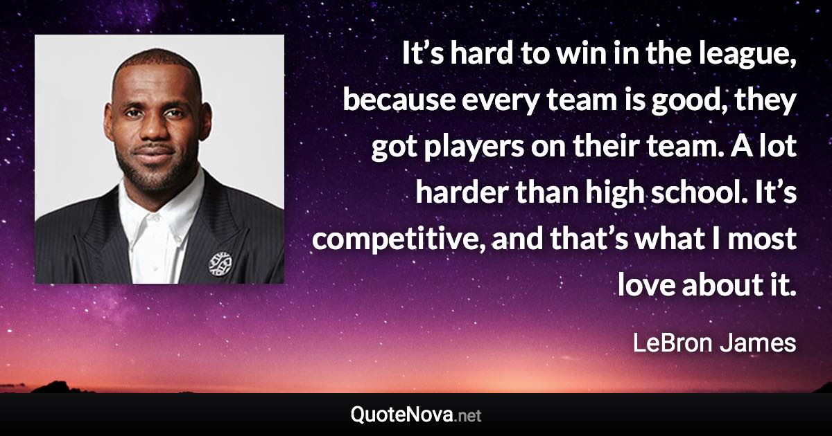 It’s hard to win in the league, because every team is good, they got players on their team. A lot harder than high school. It’s competitive, and that’s what I most love about it. - LeBron James quote