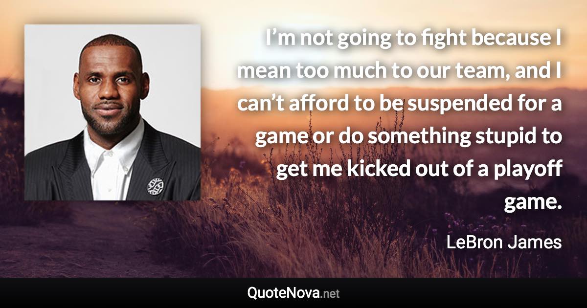 I’m not going to fight because I mean too much to our team, and I can’t afford to be suspended for a game or do something stupid to get me kicked out of a playoff game. - LeBron James quote