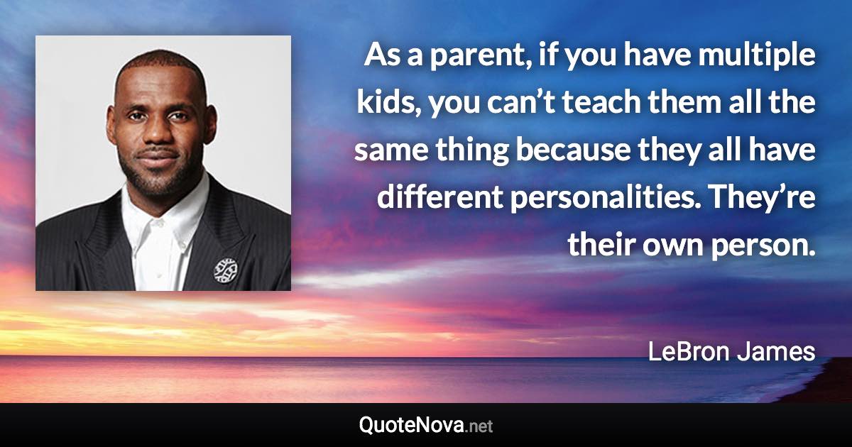 As a parent, if you have multiple kids, you can’t teach them all the same thing because they all have different personalities. They’re their own person. - LeBron James quote