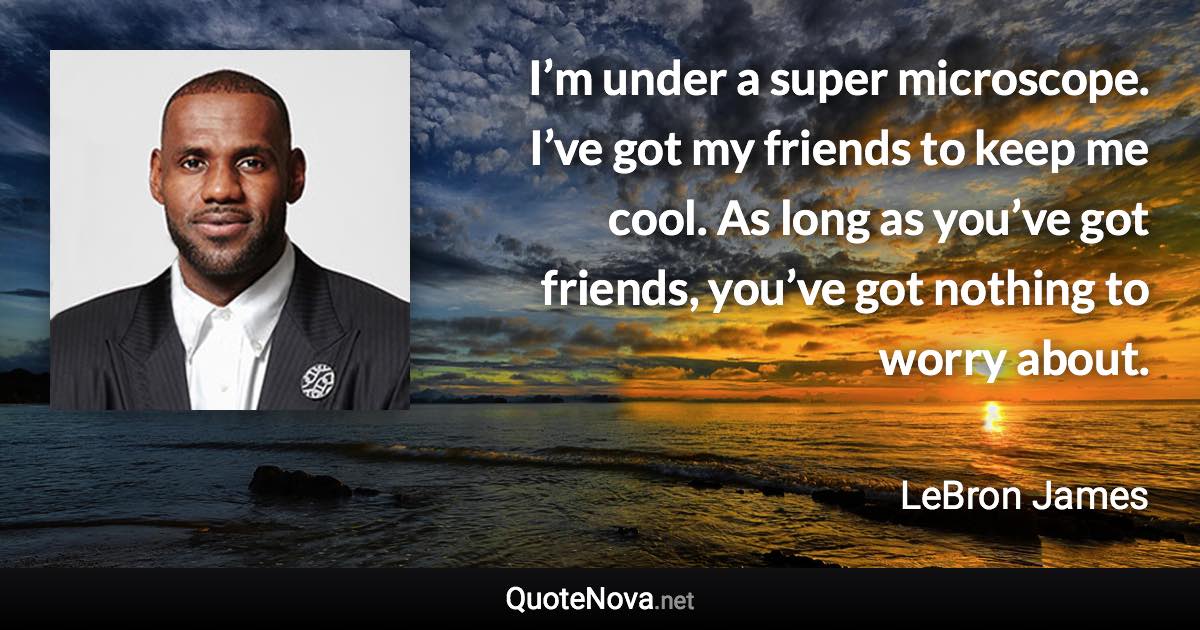 I’m under a super microscope. I’ve got my friends to keep me cool. As long as you’ve got friends, you’ve got nothing to worry about. - LeBron James quote