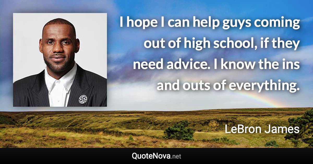 I hope I can help guys coming out of high school, if they need advice. I know the ins and outs of everything. - LeBron James quote