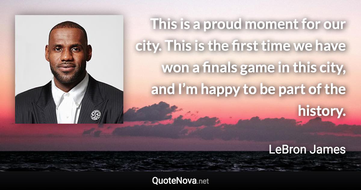 This is a proud moment for our city. This is the first time we have won a finals game in this city, and I’m happy to be part of the history. - LeBron James quote