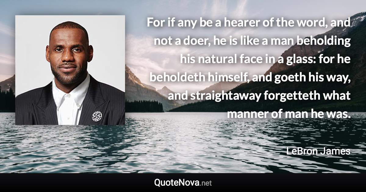 For if any be a hearer of the word, and not a doer, he is like a man beholding his natural face in a glass: for he beholdeth himself, and goeth his way, and straightaway forgetteth what manner of man he was. - LeBron James quote