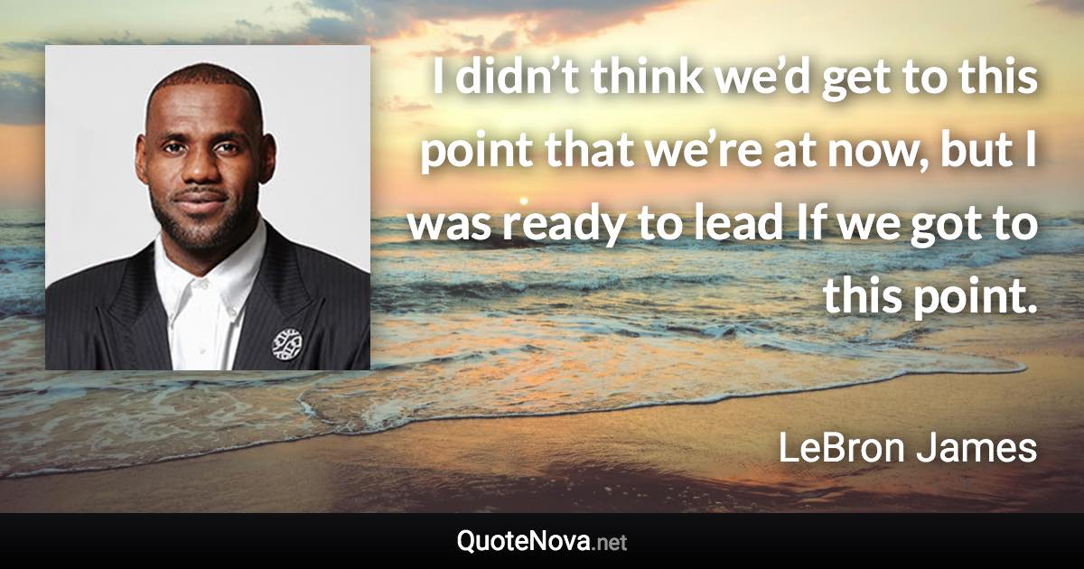 I didn’t think we’d get to this point that we’re at now, but I was ready to lead If we got to this point. - LeBron James quote