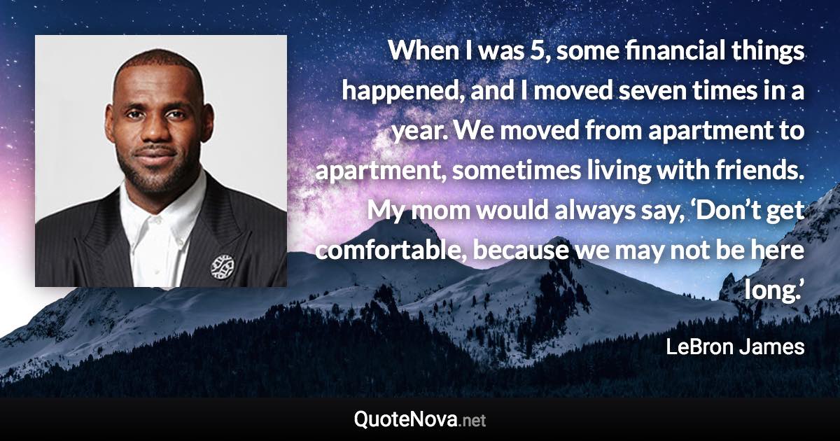 When I was 5, some financial things happened, and I moved seven times in a year. We moved from apartment to apartment, sometimes living with friends. My mom would always say, ‘Don’t get comfortable, because we may not be here long.’ - LeBron James quote