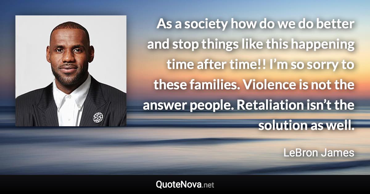 As a society how do we do better and stop things like this happening time after time!! I’m so sorry to these families. Violence is not the answer people. Retaliation isn’t the solution as well. - LeBron James quote