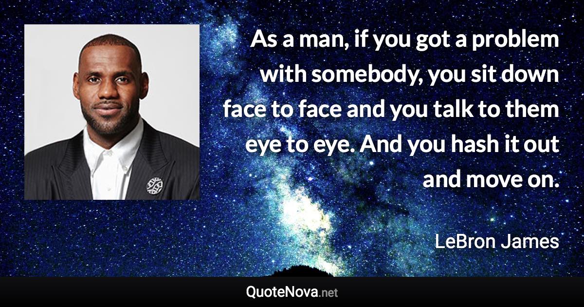 As a man, if you got a problem with somebody, you sit down face to face and you talk to them eye to eye. And you hash it out and move on. - LeBron James quote