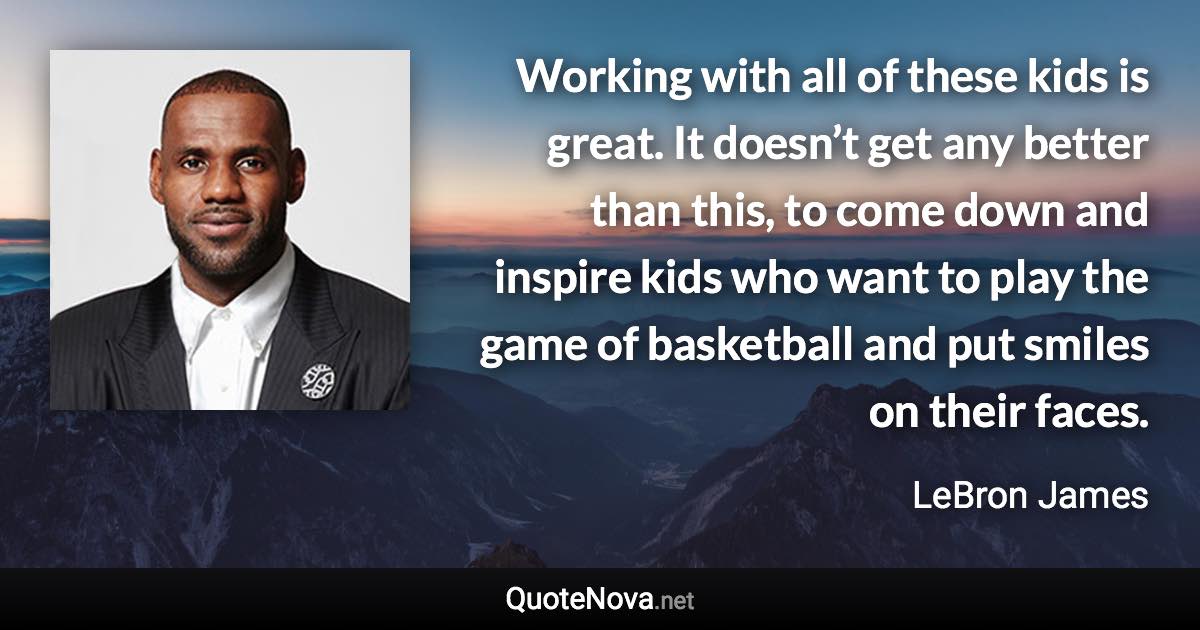 Working with all of these kids is great. It doesn’t get any better than this, to come down and inspire kids who want to play the game of basketball and put smiles on their faces. - LeBron James quote