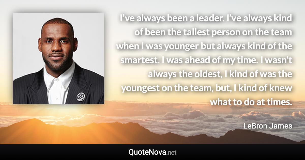 I’ve always been a leader. I’ve always kind of been the tallest person on the team when I was younger but always kind of the smartest. I was ahead of my time. I wasn’t always the oldest, I kind of was the youngest on the team, but, I kind of knew what to do at times. - LeBron James quote