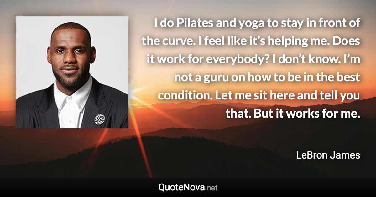 I do Pilates and yoga to stay in front of the curve. I feel like it’s helping me. Does it work for everybody? I don’t know. I’m not a guru on how to be in the best condition. Let me sit here and tell you that. But it works for me. - LeBron James quote