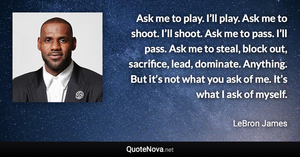 Ask me to play. I’ll play. Ask me to shoot. I’ll shoot. Ask me to pass. I’ll pass. Ask me to steal, block out, sacrifice, lead, dominate. Anything. But it’s not what you ask of me. It’s what I ask of myself. - LeBron James quote