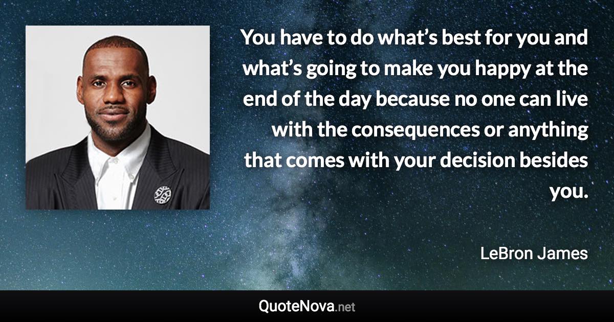 You have to do what’s best for you and what’s going to make you happy at the end of the day because no one can live with the consequences or anything that comes with your decision besides you. - LeBron James quote