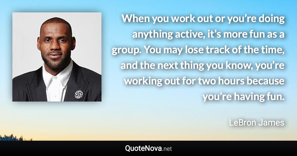 When you work out or you’re doing anything active, it’s more fun as a group. You may lose track of the time, and the next thing you know, you’re working out for two hours because you’re having fun. - LeBron James quote