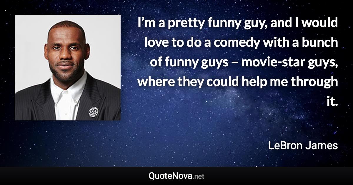 I’m a pretty funny guy, and I would love to do a comedy with a bunch of funny guys – movie-star guys, where they could help me through it. - LeBron James quote