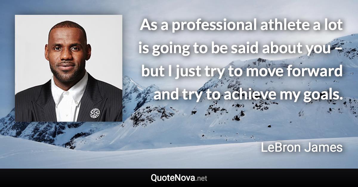 As a professional athlete a lot is going to be said about you – but I just try to move forward and try to achieve my goals. - LeBron James quote