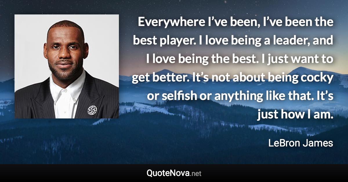 Everywhere I’ve been, I’ve been the best player. I love being a leader, and I love being the best. I just want to get better. It’s not about being cocky or selfish or anything like that. It’s just how I am. - LeBron James quote