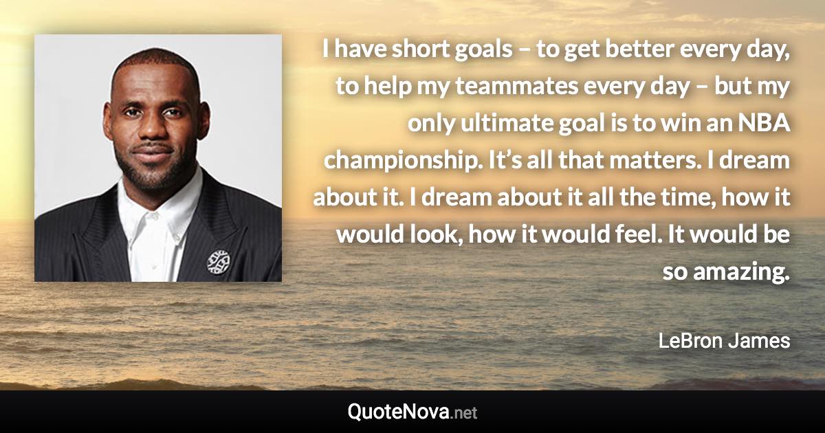I have short goals – to get better every day, to help my teammates every day – but my only ultimate goal is to win an NBA championship. It’s all that matters. I dream about it. I dream about it all the time, how it would look, how it would feel. It would be so amazing. - LeBron James quote