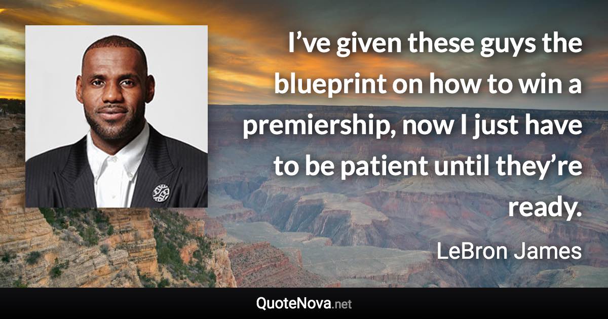 I’ve given these guys the blueprint on how to win a premiership, now I just have to be patient until they’re ready. - LeBron James quote