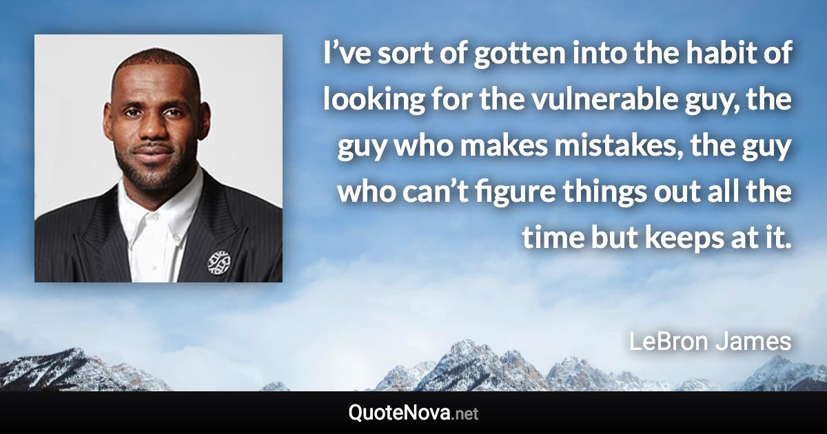 I’ve sort of gotten into the habit of looking for the vulnerable guy, the guy who makes mistakes, the guy who can’t figure things out all the time but keeps at it. - LeBron James quote