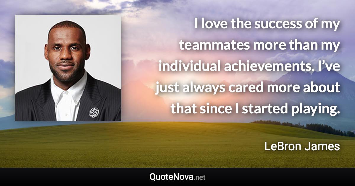 I love the success of my teammates more than my individual achievements. I’ve just always cared more about that since I started playing. - LeBron James quote
