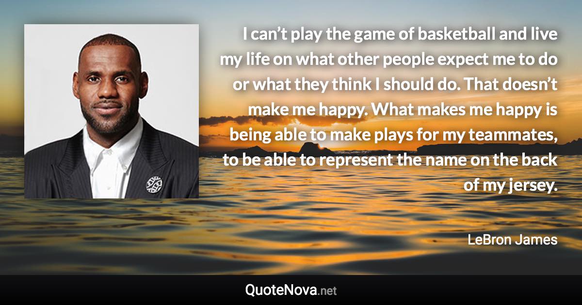 I can’t play the game of basketball and live my life on what other people expect me to do or what they think I should do. That doesn’t make me happy. What makes me happy is being able to make plays for my teammates, to be able to represent the name on the back of my jersey. - LeBron James quote