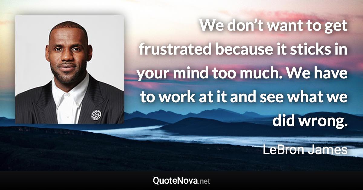 We don’t want to get frustrated because it sticks in your mind too much. We have to work at it and see what we did wrong. - LeBron James quote