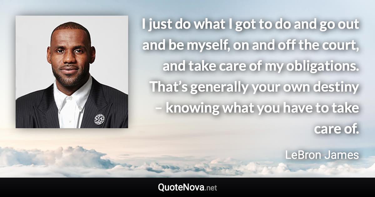 I just do what I got to do and go out and be myself, on and off the court, and take care of my obligations. That’s generally your own destiny – knowing what you have to take care of. - LeBron James quote