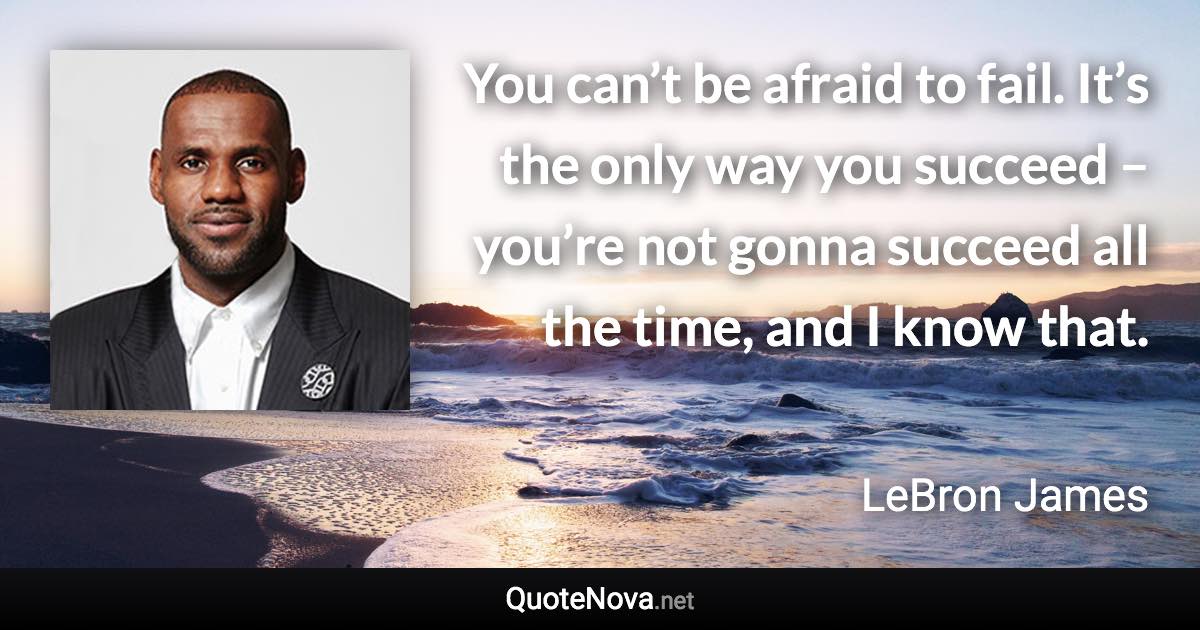 You can’t be afraid to fail. It’s the only way you succeed – you’re not gonna succeed all the time, and I know that. - LeBron James quote