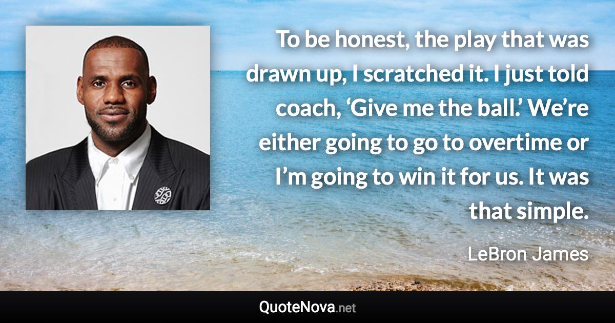 To be honest, the play that was drawn up, I scratched it. I just told coach, ‘Give me the ball.’ We’re either going to go to overtime or I’m going to win it for us. It was that simple. - LeBron James quote