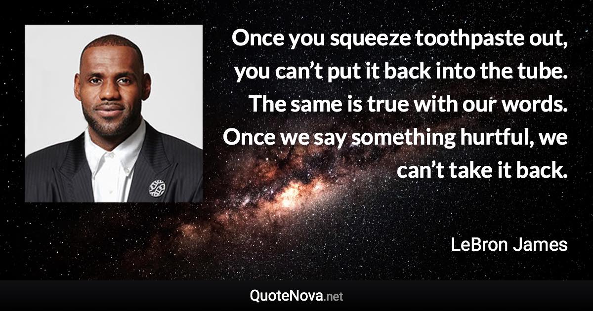 Once you squeeze toothpaste out, you can’t put it back into the tube. The same is true with our words. Once we say something hurtful, we can’t take it back. - LeBron James quote