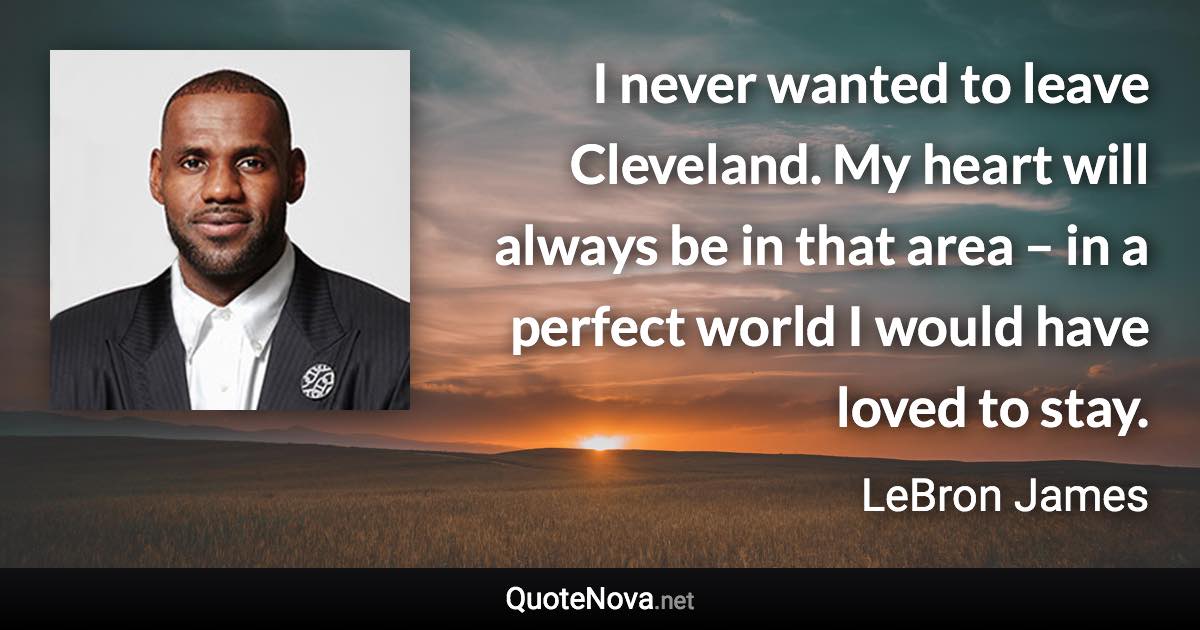 I never wanted to leave Cleveland. My heart will always be in that area – in a perfect world I would have loved to stay. - LeBron James quote