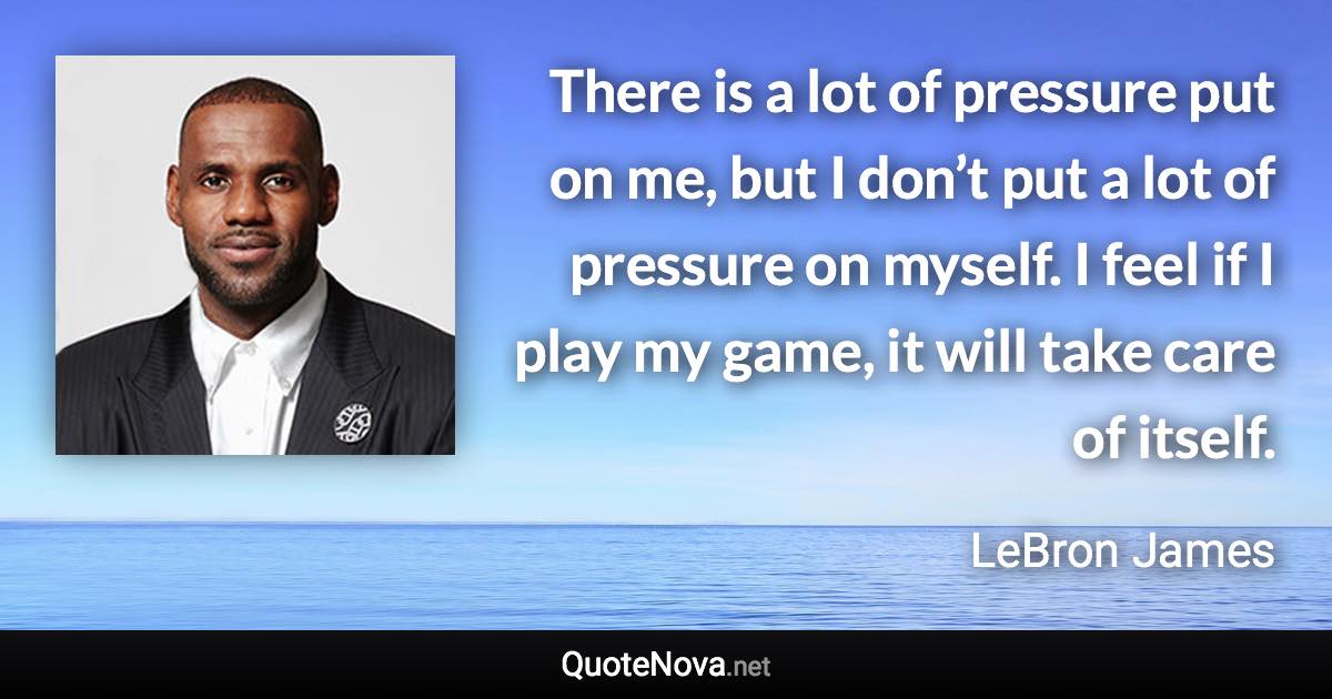 There is a lot of pressure put on me, but I don’t put a lot of pressure on myself. I feel if I play my game, it will take care of itself. - LeBron James quote