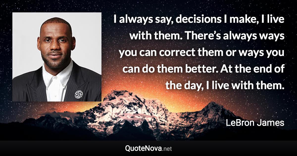 I always say, decisions I make, I live with them. There’s always ways you can correct them or ways you can do them better. At the end of the day, I live with them. - LeBron James quote