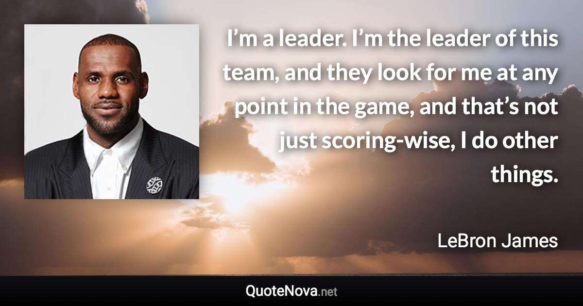 I’m a leader. I’m the leader of this team, and they look for me at any point in the game, and that’s not just scoring-wise, I do other things. - LeBron James quote