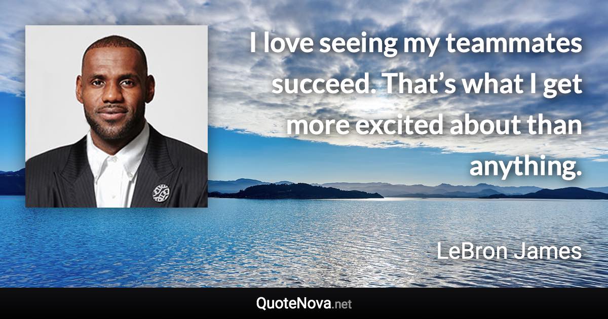 I love seeing my teammates succeed. That’s what I get more excited about than anything. - LeBron James quote