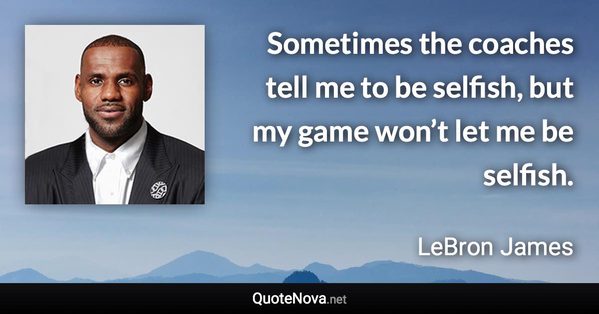 Sometimes the coaches tell me to be selfish, but my game won’t let me be selfish. - LeBron James quote