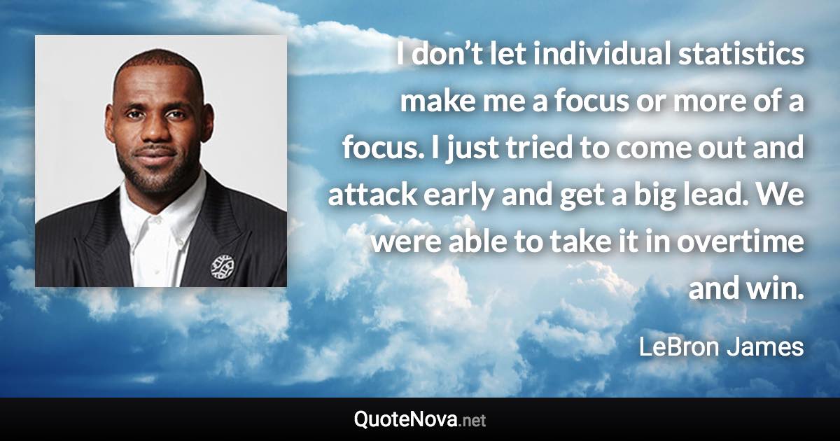 I don’t let individual statistics make me a focus or more of a focus. I just tried to come out and attack early and get a big lead. We were able to take it in overtime and win. - LeBron James quote