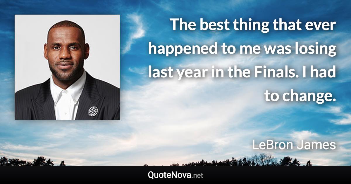 The best thing that ever happened to me was losing last year in the Finals. I had to change. - LeBron James quote