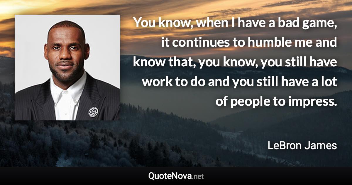 You know, when I have a bad game, it continues to humble me and know that, you know, you still have work to do and you still have a lot of people to impress. - LeBron James quote